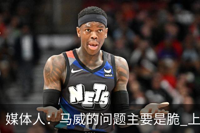 媒体人：马威的问题主要是脆 上赛季的60场出勤已经是生涯之最