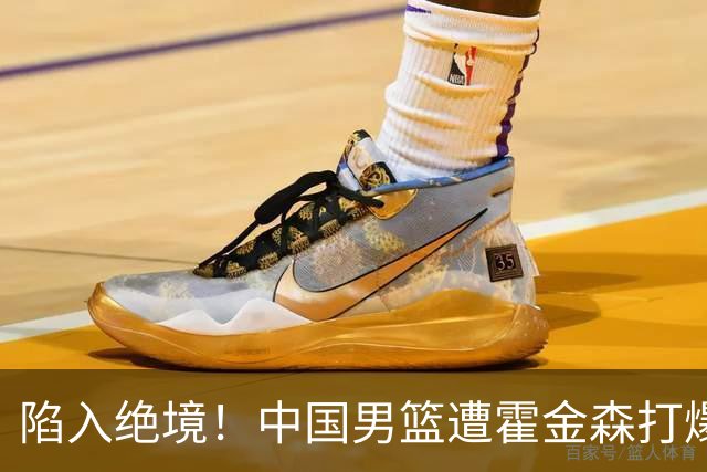 陷入绝境！中国男篮遭霍金森打爆 末轮不胜将无缘世界杯